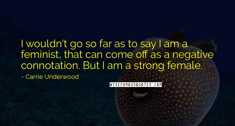 Carrie Underwood Quotes: I wouldn't go so far as to say I am a feminist, that can come off as a negative connotation. But I am a strong female.