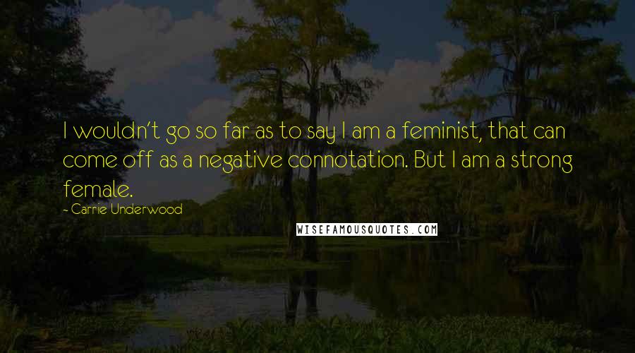 Carrie Underwood Quotes: I wouldn't go so far as to say I am a feminist, that can come off as a negative connotation. But I am a strong female.