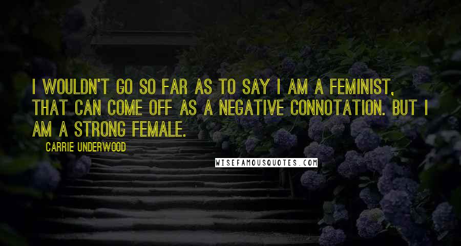 Carrie Underwood Quotes: I wouldn't go so far as to say I am a feminist, that can come off as a negative connotation. But I am a strong female.