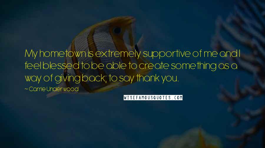 Carrie Underwood Quotes: My hometown is extremely supportive of me and I feel blessed to be able to create something as a way of giving back; to say thank you.