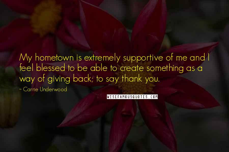 Carrie Underwood Quotes: My hometown is extremely supportive of me and I feel blessed to be able to create something as a way of giving back; to say thank you.