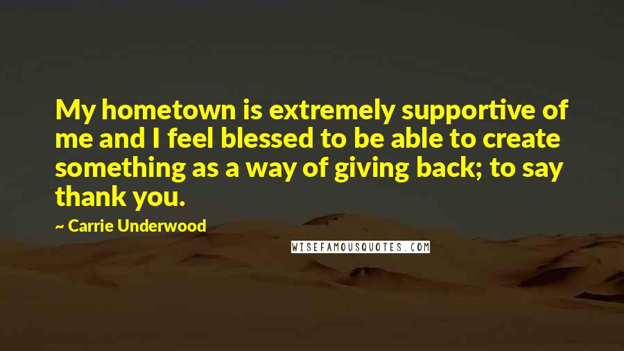 Carrie Underwood Quotes: My hometown is extremely supportive of me and I feel blessed to be able to create something as a way of giving back; to say thank you.