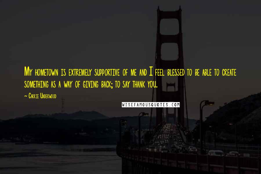 Carrie Underwood Quotes: My hometown is extremely supportive of me and I feel blessed to be able to create something as a way of giving back; to say thank you.