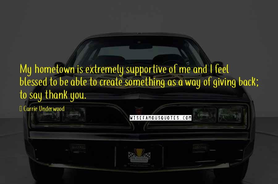 Carrie Underwood Quotes: My hometown is extremely supportive of me and I feel blessed to be able to create something as a way of giving back; to say thank you.