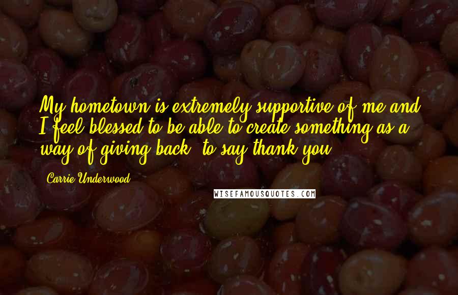 Carrie Underwood Quotes: My hometown is extremely supportive of me and I feel blessed to be able to create something as a way of giving back; to say thank you.