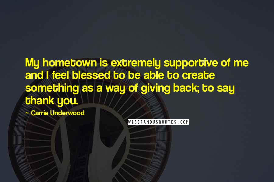 Carrie Underwood Quotes: My hometown is extremely supportive of me and I feel blessed to be able to create something as a way of giving back; to say thank you.