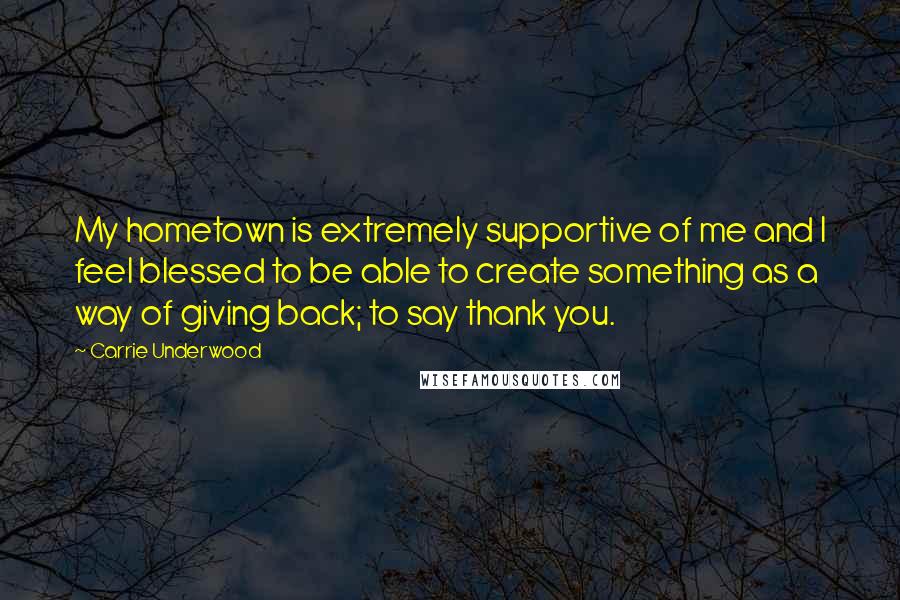 Carrie Underwood Quotes: My hometown is extremely supportive of me and I feel blessed to be able to create something as a way of giving back; to say thank you.