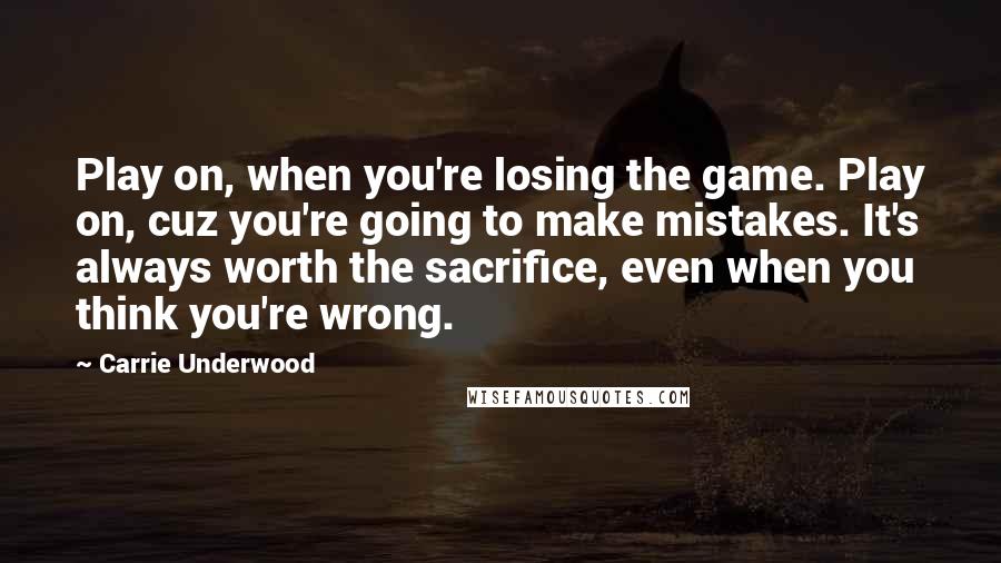 Carrie Underwood Quotes: Play on, when you're losing the game. Play on, cuz you're going to make mistakes. It's always worth the sacrifice, even when you think you're wrong.