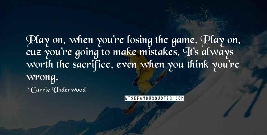 Carrie Underwood Quotes: Play on, when you're losing the game. Play on, cuz you're going to make mistakes. It's always worth the sacrifice, even when you think you're wrong.