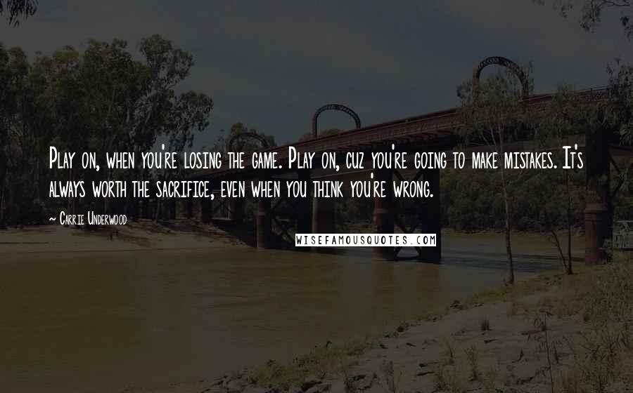 Carrie Underwood Quotes: Play on, when you're losing the game. Play on, cuz you're going to make mistakes. It's always worth the sacrifice, even when you think you're wrong.