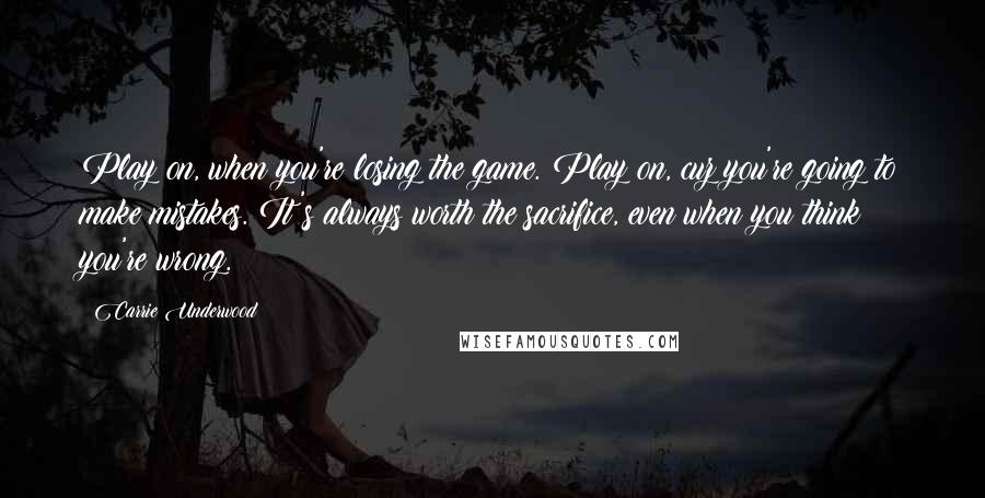 Carrie Underwood Quotes: Play on, when you're losing the game. Play on, cuz you're going to make mistakes. It's always worth the sacrifice, even when you think you're wrong.