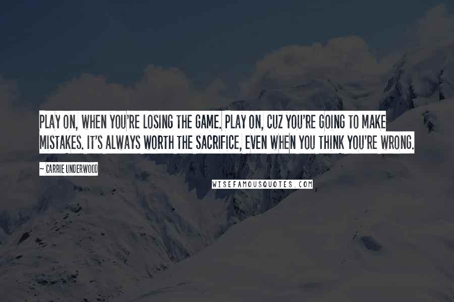 Carrie Underwood Quotes: Play on, when you're losing the game. Play on, cuz you're going to make mistakes. It's always worth the sacrifice, even when you think you're wrong.