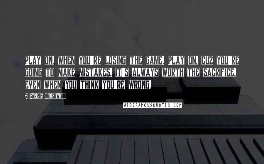 Carrie Underwood Quotes: Play on, when you're losing the game. Play on, cuz you're going to make mistakes. It's always worth the sacrifice, even when you think you're wrong.