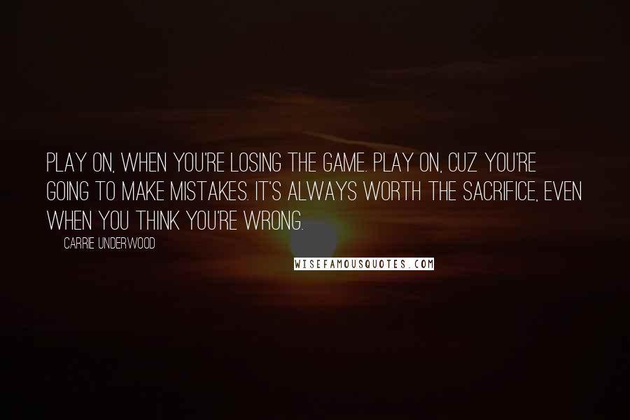Carrie Underwood Quotes: Play on, when you're losing the game. Play on, cuz you're going to make mistakes. It's always worth the sacrifice, even when you think you're wrong.