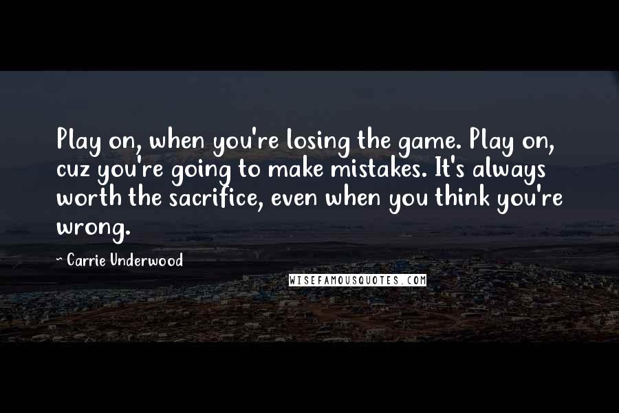 Carrie Underwood Quotes: Play on, when you're losing the game. Play on, cuz you're going to make mistakes. It's always worth the sacrifice, even when you think you're wrong.