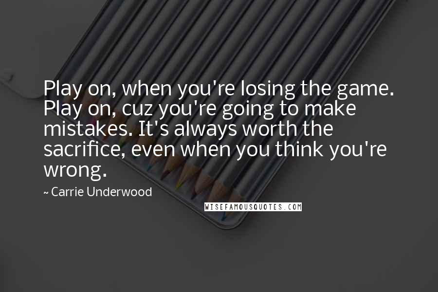 Carrie Underwood Quotes: Play on, when you're losing the game. Play on, cuz you're going to make mistakes. It's always worth the sacrifice, even when you think you're wrong.