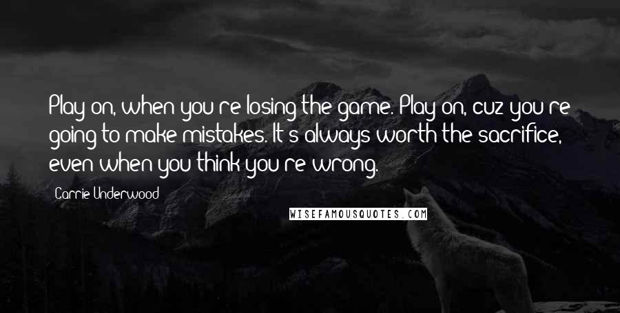 Carrie Underwood Quotes: Play on, when you're losing the game. Play on, cuz you're going to make mistakes. It's always worth the sacrifice, even when you think you're wrong.