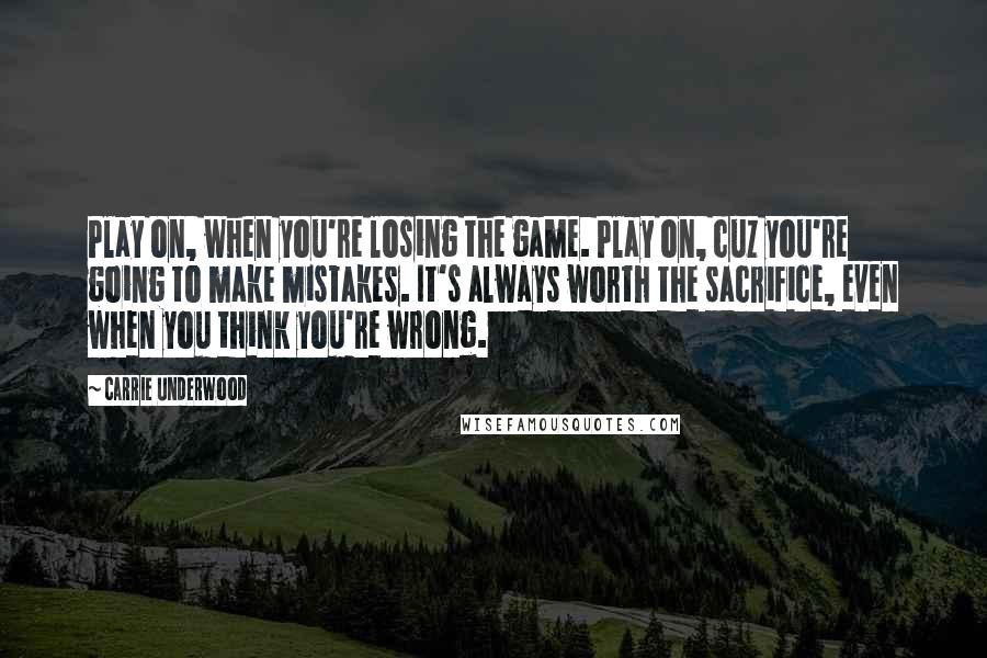 Carrie Underwood Quotes: Play on, when you're losing the game. Play on, cuz you're going to make mistakes. It's always worth the sacrifice, even when you think you're wrong.