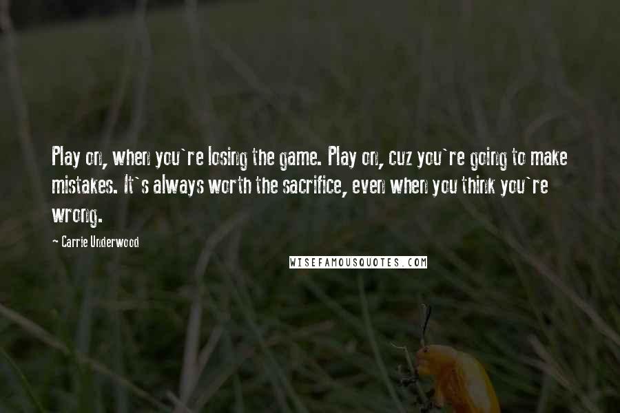 Carrie Underwood Quotes: Play on, when you're losing the game. Play on, cuz you're going to make mistakes. It's always worth the sacrifice, even when you think you're wrong.