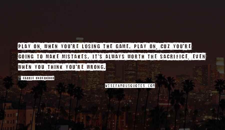 Carrie Underwood Quotes: Play on, when you're losing the game. Play on, cuz you're going to make mistakes. It's always worth the sacrifice, even when you think you're wrong.