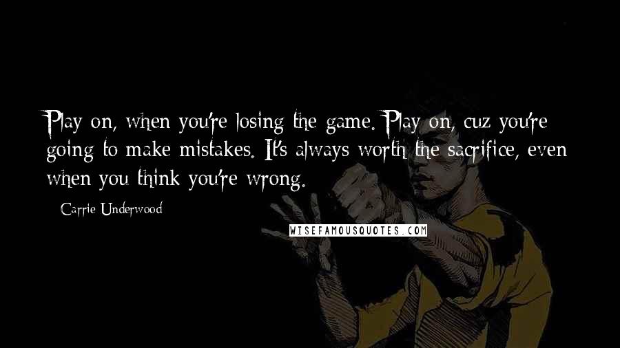 Carrie Underwood Quotes: Play on, when you're losing the game. Play on, cuz you're going to make mistakes. It's always worth the sacrifice, even when you think you're wrong.