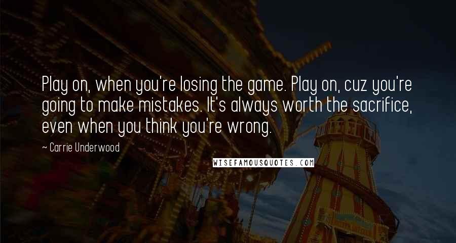 Carrie Underwood Quotes: Play on, when you're losing the game. Play on, cuz you're going to make mistakes. It's always worth the sacrifice, even when you think you're wrong.
