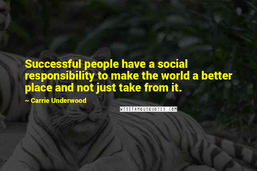 Carrie Underwood Quotes: Successful people have a social responsibility to make the world a better place and not just take from it.
