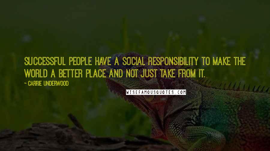 Carrie Underwood Quotes: Successful people have a social responsibility to make the world a better place and not just take from it.