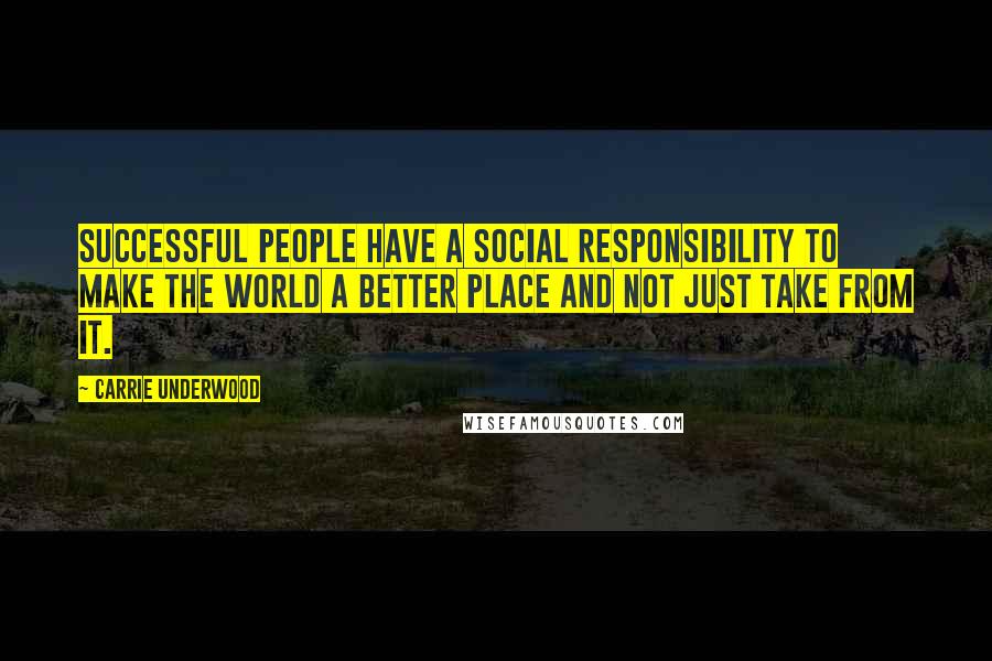 Carrie Underwood Quotes: Successful people have a social responsibility to make the world a better place and not just take from it.