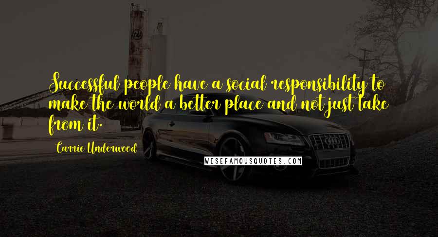 Carrie Underwood Quotes: Successful people have a social responsibility to make the world a better place and not just take from it.