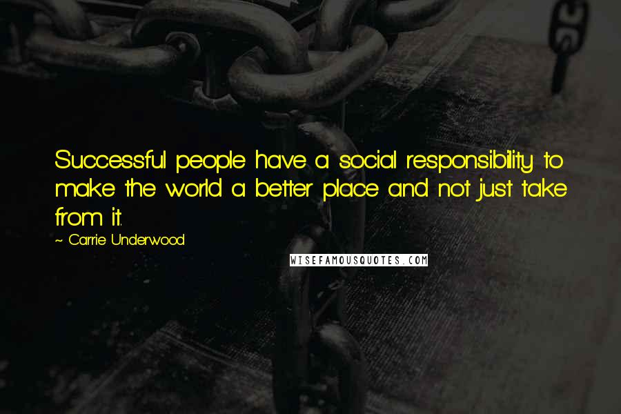 Carrie Underwood Quotes: Successful people have a social responsibility to make the world a better place and not just take from it.