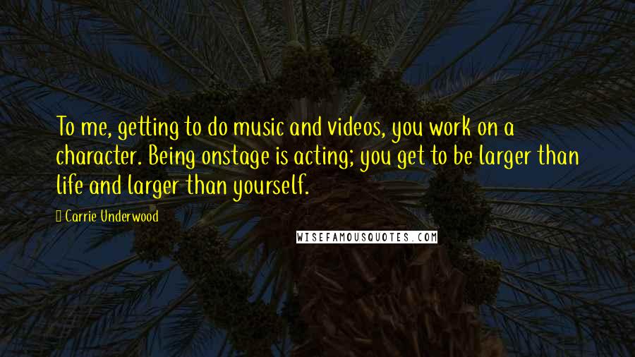 Carrie Underwood Quotes: To me, getting to do music and videos, you work on a character. Being onstage is acting; you get to be larger than life and larger than yourself.