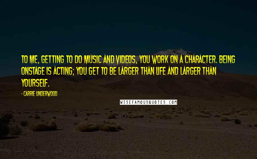 Carrie Underwood Quotes: To me, getting to do music and videos, you work on a character. Being onstage is acting; you get to be larger than life and larger than yourself.