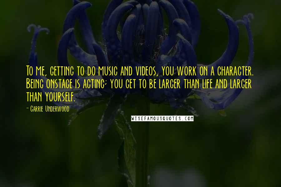 Carrie Underwood Quotes: To me, getting to do music and videos, you work on a character. Being onstage is acting; you get to be larger than life and larger than yourself.