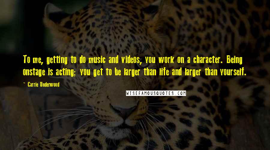 Carrie Underwood Quotes: To me, getting to do music and videos, you work on a character. Being onstage is acting; you get to be larger than life and larger than yourself.