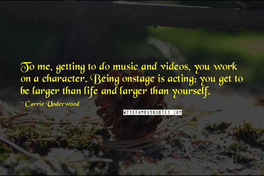 Carrie Underwood Quotes: To me, getting to do music and videos, you work on a character. Being onstage is acting; you get to be larger than life and larger than yourself.