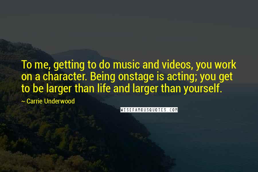 Carrie Underwood Quotes: To me, getting to do music and videos, you work on a character. Being onstage is acting; you get to be larger than life and larger than yourself.