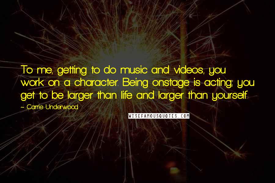 Carrie Underwood Quotes: To me, getting to do music and videos, you work on a character. Being onstage is acting; you get to be larger than life and larger than yourself.