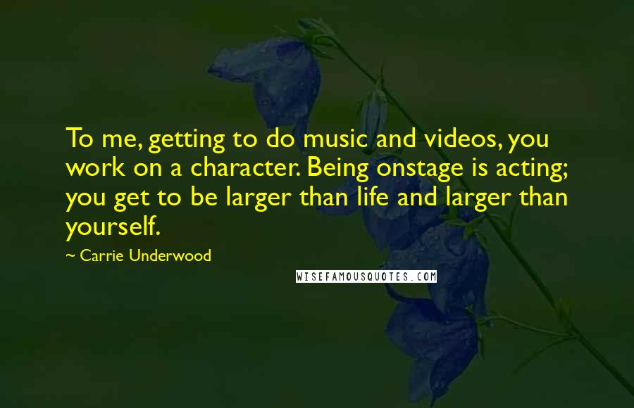 Carrie Underwood Quotes: To me, getting to do music and videos, you work on a character. Being onstage is acting; you get to be larger than life and larger than yourself.