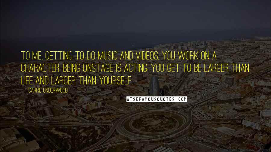 Carrie Underwood Quotes: To me, getting to do music and videos, you work on a character. Being onstage is acting; you get to be larger than life and larger than yourself.