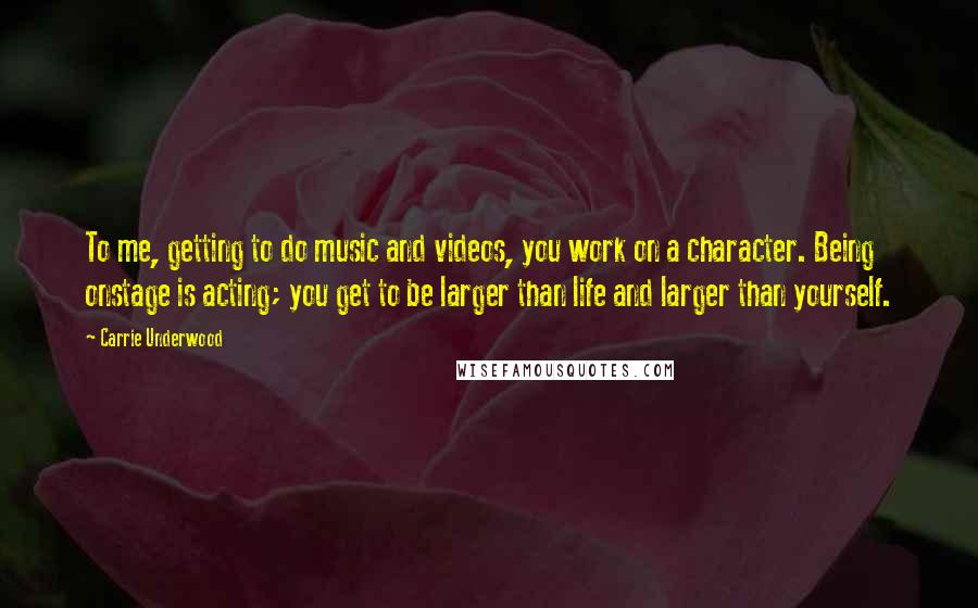 Carrie Underwood Quotes: To me, getting to do music and videos, you work on a character. Being onstage is acting; you get to be larger than life and larger than yourself.