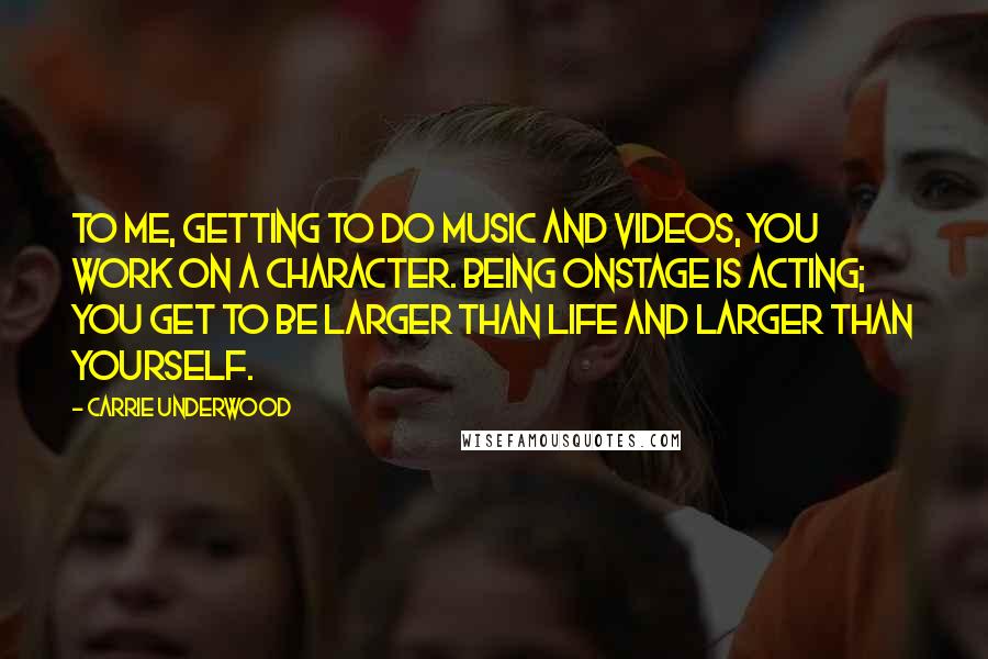 Carrie Underwood Quotes: To me, getting to do music and videos, you work on a character. Being onstage is acting; you get to be larger than life and larger than yourself.
