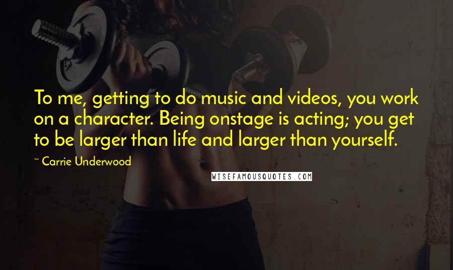 Carrie Underwood Quotes: To me, getting to do music and videos, you work on a character. Being onstage is acting; you get to be larger than life and larger than yourself.