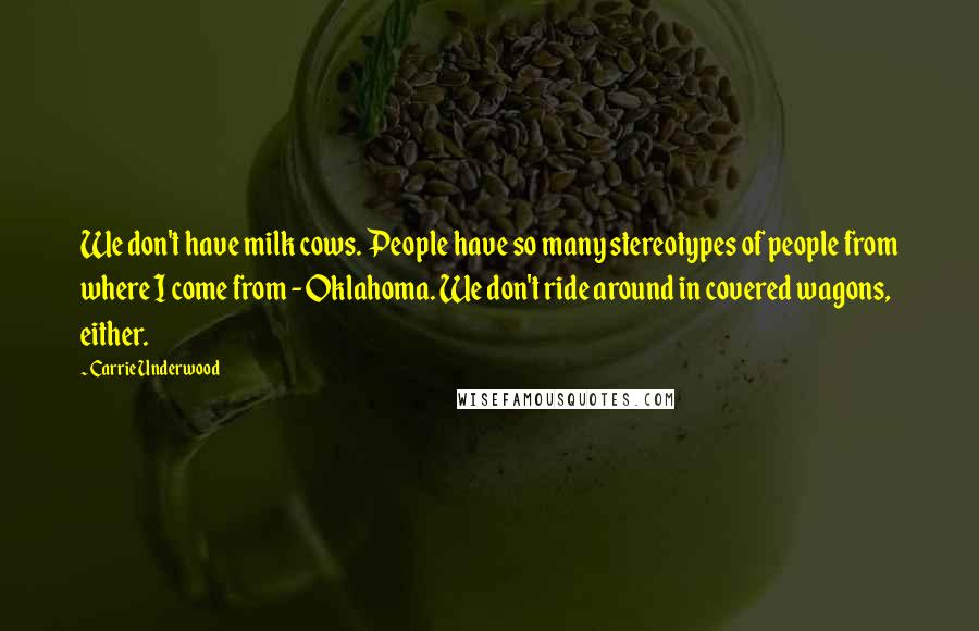 Carrie Underwood Quotes: We don't have milk cows. People have so many stereotypes of people from where I come from - Oklahoma. We don't ride around in covered wagons, either.