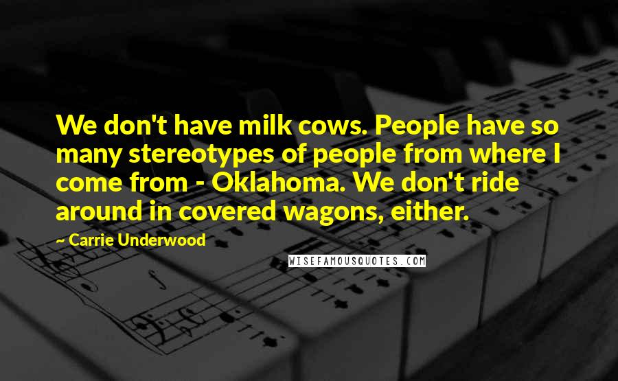Carrie Underwood Quotes: We don't have milk cows. People have so many stereotypes of people from where I come from - Oklahoma. We don't ride around in covered wagons, either.