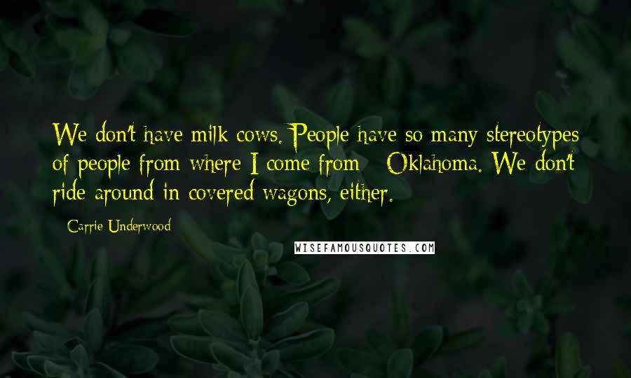 Carrie Underwood Quotes: We don't have milk cows. People have so many stereotypes of people from where I come from - Oklahoma. We don't ride around in covered wagons, either.