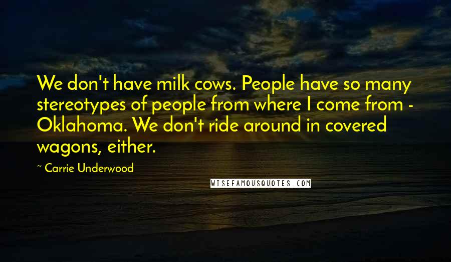 Carrie Underwood Quotes: We don't have milk cows. People have so many stereotypes of people from where I come from - Oklahoma. We don't ride around in covered wagons, either.