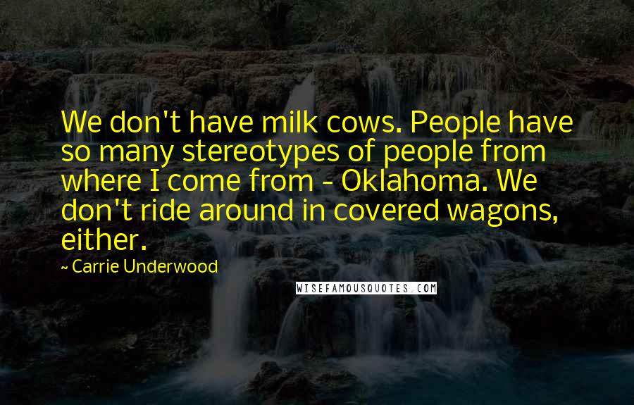 Carrie Underwood Quotes: We don't have milk cows. People have so many stereotypes of people from where I come from - Oklahoma. We don't ride around in covered wagons, either.
