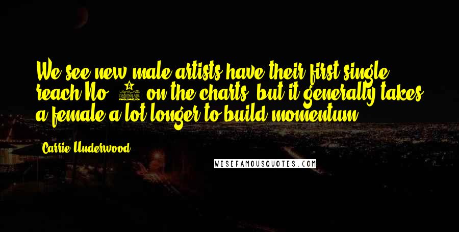 Carrie Underwood Quotes: We see new male artists have their first single reach No. 1 on the charts, but it generally takes a female a lot longer to build momentum.