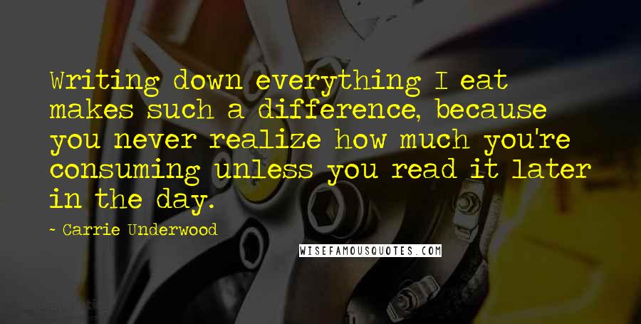 Carrie Underwood Quotes: Writing down everything I eat makes such a difference, because you never realize how much you're consuming unless you read it later in the day.